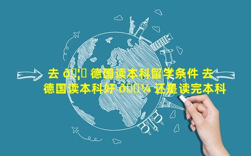 去 🦊 德国读本科留学条件 去德国读本科好 🐼 还是读完本科再去留学好